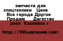 запчасти для спецтехники › Цена ­ 1 - Все города Другое » Продам   . Дагестан респ.,Каспийск г.